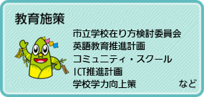 教育施策、私立学校在り方検討委員会、英語教育推進計画、コミュニティ・スクール、 ICT推進計画、学校学力向上策など